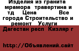 Изделия из гранита, мрамора, травертина и тд. › Цена ­ 1 000 - Все города Строительство и ремонт » Услуги   . Дагестан респ.,Кизляр г.